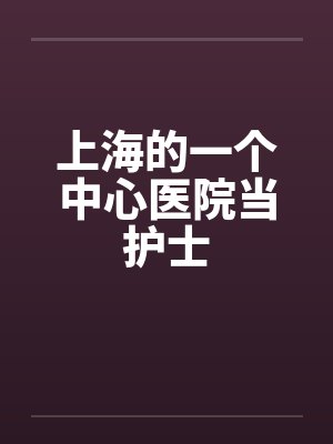上海的一个中心医院当护士 上海的一个中心医院当护士