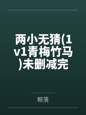 两小无猜(1v1青梅竹马)未删减完整版 两小无猜(1v1青梅竹马)未删减完整版