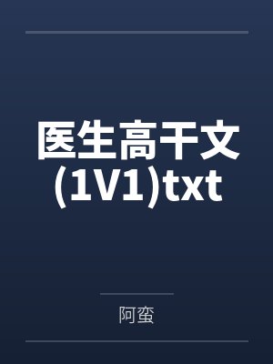 医生高干文(1V1)txt 医生高干文(1V1)txt