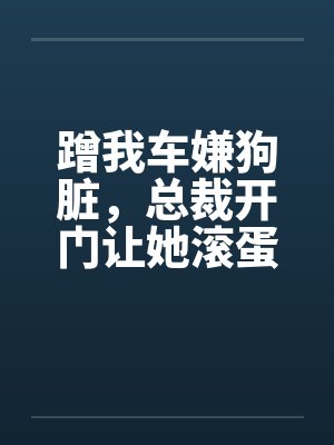 蹭我车嫌狗脏,总裁开门让她滚蛋 蹭我车嫌狗脏,总裁开门让她滚蛋