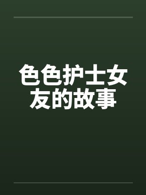 色色护士女友的故事 色色护士女友的故事