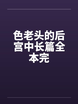 色老头的后宫中长篇全本完 色老头的后宫中长篇全本完