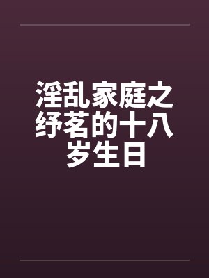 淫乱家庭之纾茗的十八岁生日 淫乱家庭之纾茗的十八岁生日