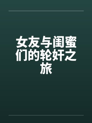 女友与闺蜜们的轮奸之旅 女友与闺蜜们的轮奸之旅