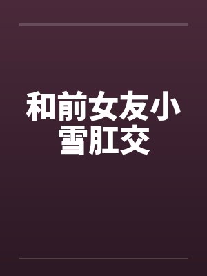 和前女友小雪肛交 和前女友小雪肛交