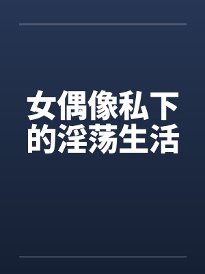 女偶像私下的淫荡生活 女偶像私下的淫荡生活