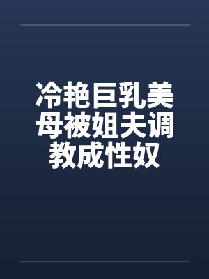 冷艳巨乳美母被姐夫调教成性奴 冷艳巨乳美母被姐夫调教成性奴