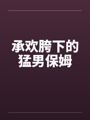 承欢胯下的猛男保姆 承欢胯下的猛男保姆