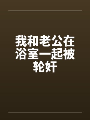 我和老公在浴室一起被轮奸 我和老公在浴室一起被轮奸