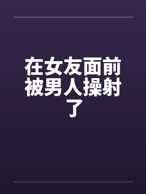 在女友面前被男人操射了 在女友面前被男人操射了