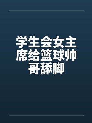 学生会女主席给篮球帅哥舔脚 学生会女主席给篮球帅哥舔脚