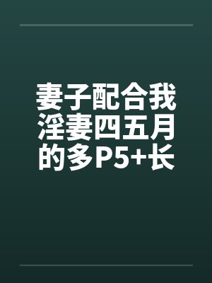 妻子配合我淫妻四五月的多P5+长篇连载十一+ 妻子配合我淫妻四五月的多P5+长篇连载十一+