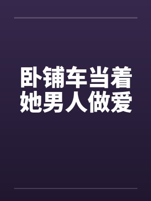 卧铺车当着她男人做爱 卧铺车当着她男人做爱