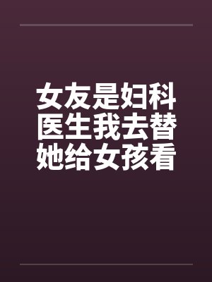 女友是妇科医生我去替她给女孩看病 女友是妇科医生我去替她给女孩看病