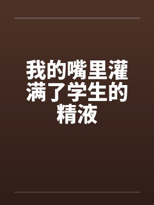 我的嘴里灌满了学生的精液